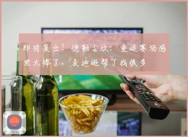 即将复出！德勒古欣：重返赛场感觉太棒了，麦迪逊帮了我很多