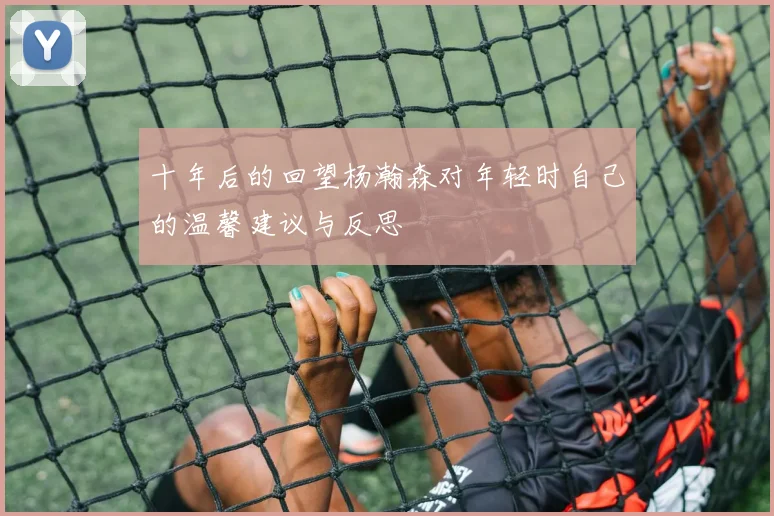 十年后的回望杨瀚森对年轻时自己的温馨建议与反思