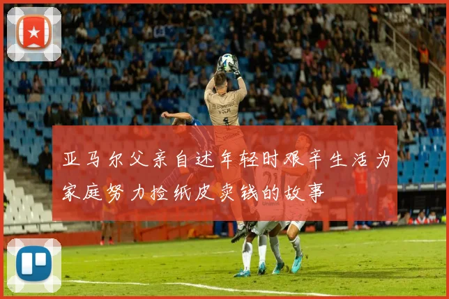 亚马尔父亲自述年轻时艰辛生活为家庭努力捡纸皮卖钱的故事