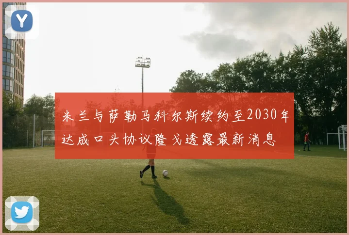 米兰与萨勒马科尔斯续约至2030年达成口头协议隆戈透露最新消息