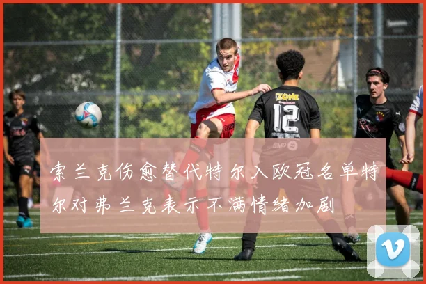 索兰克伤愈替代特尔入欧冠名单特尔对弗兰克表示不满情绪加剧
