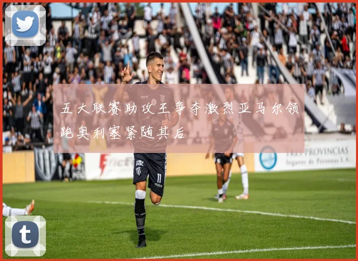 五大联赛助攻王争夺激烈亚马尔领跑奥利塞紧随其后