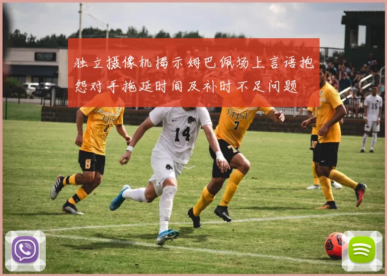 独立摄像机揭示姆巴佩场上言语抱怨对手拖延时间及补时不足问题