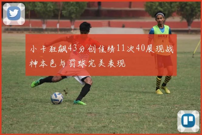小卡狂飙43分创佳绩11次40展现战神本色与罚球完美表现