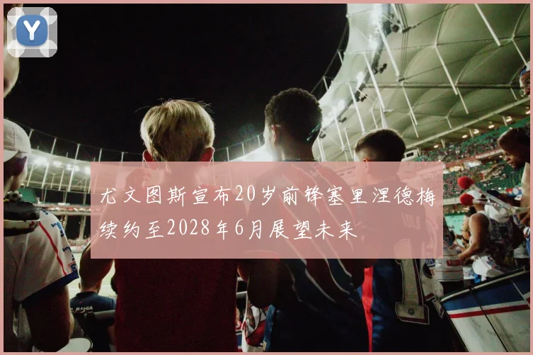尤文图斯宣布20岁前锋塞里涅德梅续约至2028年6月展望未来
