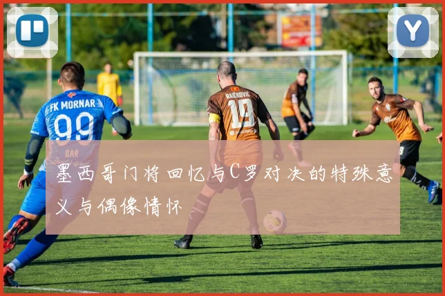 墨西哥门将回忆与C罗对决的特殊意义与偶像情怀